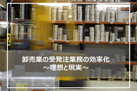 卸売業の受発注業務の効率化～理想と現実