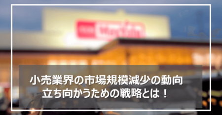 小売業界の市場規模減少の動向と立ち向かうための戦略！